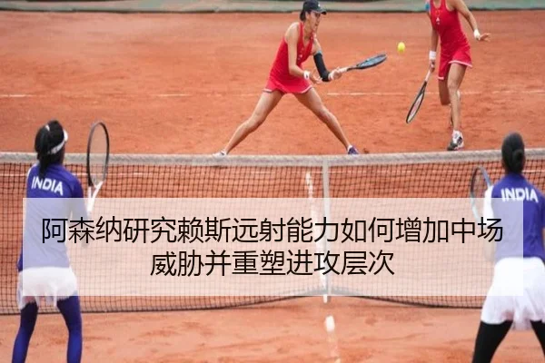 阿森纳研究赖斯远射能力如何增加中场威胁并重塑进攻层次