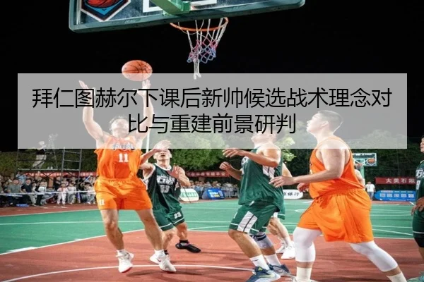 拜仁图赫尔下课后新帅候选战术理念对比与重建前景研判