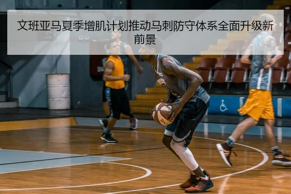 文班亚马夏季增肌计划推动马刺防守体系全面升级新前景