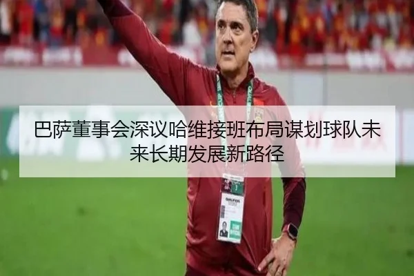 巴萨董事会深议哈维接班布局谋划球队未来长期发展新路径